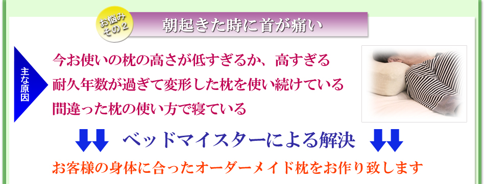 朝朝起きた時に首が痛い。主な原因は今お使いの枕の高さが低すぎるか、高すぎる、耐久年数が過ぎて変形した枕を使い続けている、間違った枕の使い方で寝ている。ベッドマイスターによる解決方法は。ベッドマイスターによる解決方法は
